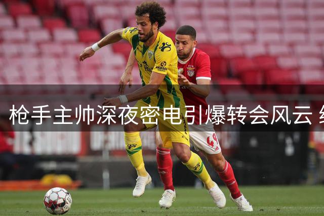 枪手主帅深夜密电引爆转会风云 维尼修斯面临职业生涯关键抉择